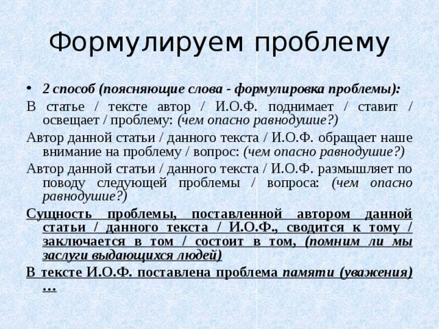 Формулируем проблему 2 способ (поясняющие слова - формулировка проблемы): В статье / тексте автор / И.О.Ф. поднимает / ставит / освещает / проблему: (чем опасно равнодушие?) Автор данной статьи / данного текста / И.О.Ф. обращает наше внимание на проблему / вопрос: (чем опасно равнодушие?) Автор данной статьи / данного текста / И.О.Ф. размышляет по поводу следующей проблемы / вопроса: (чем опасно равнодушие?) Сущность проблемы, поставленной автором данной статьи / данного текста / И.О.Ф., сводится к тому / заключается в том / состоит в том, (помним ли мы заслуги выдающихся людей) В тексте И.О.Ф. поставлена проблема памяти (уважения)…  