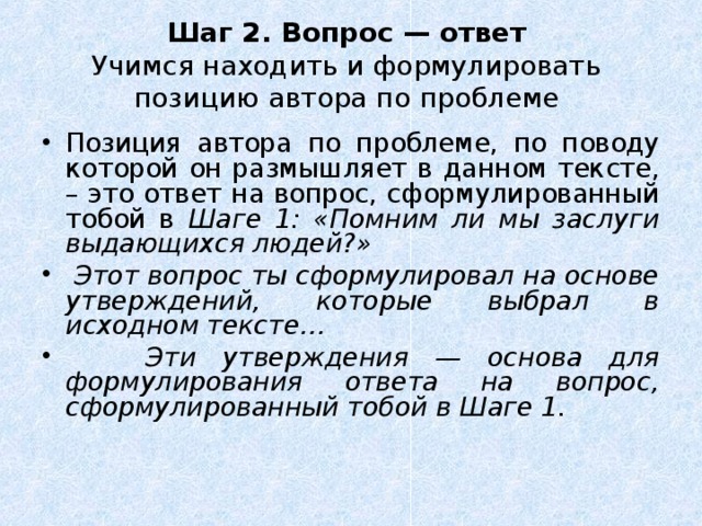 Шаг 2. Вопрос — ответ  Учимся находить и формулировать позицию автора по проблеме Позиция автора по проблеме, по поводу которой он размышляет в данном тексте, – это ответ на вопрос, сформулированный тобой в Шаге 1: «Помним ли мы заслуги выдающихся людей?»  Этот вопрос ты сформулировал на основе утверждений, которые выбрал в исходном тексте…  Эти утверждения — основа для формулирования ответа на вопрос, сформулированный тобой в Шаге 1. 