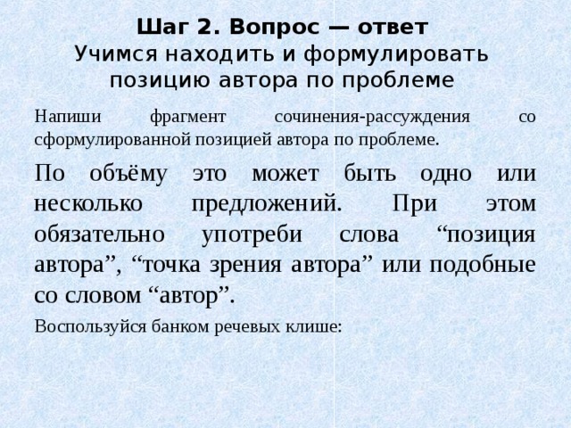 Шаг 2. Вопрос — ответ  Учимся находить и формулировать позицию автора по проблеме Напиши фрагмент сочинения-рассуждения со сформулированной позицией автора по проблеме. По объёму это может быть одно или несколько предложений. При этом обязательно употреби слова “позиция автора”, “точка зрения автора” или подобные со словом “автор”. Воспользуйся банком речевых клише: 