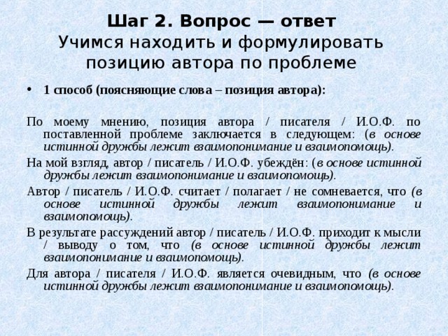 Шаг 2. Вопрос — ответ  Учимся находить и формулировать позицию автора по проблеме 1 способ (поясняющие слова – позиция автора): По моему мнению, позиция автора / писателя / И.О.Ф. по поставленной проблеме заключается в следующем: ( в основе истинной дружбы лежит взаимопонимание и взаимопомощь). На мой взгляд, автор / писатель / И.О.Ф. убеждён: ( в основе истинной дружбы лежит взаимопонимание и взаимопомощь). Автор / писатель / И.О.Ф. считает / полагает / не сомневается, что (в основе истинной дружбы лежит взаимопонимание и взаимопомощь). В результате рассуждений автор / писатель / И.О.Ф. приходит к мысли / выводу о том, что (в основе истинной дружбы лежит взаимопонимание и взаимопомощь). Для автора / писателя / И.О.Ф. является очевидным, что (в основе истинной дружбы лежит взаимопонимание и взаимопомощь).  