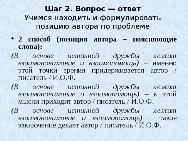 Шаг 2. Вопрос — ответ  Учимся находить и формулировать позицию автора по проблеме 2 способ (позиция автора – поясняющие слова): (В основе истинной дружбы лежит взаимопонимание и взаимопомощь) – именно этой точки зрения придерживается автор / писатель / И.О.Ф. (В основе истинной дружбы лежит взаимопонимание и взаимопомощь) – к этой мысли приходит автор / писатель / И.О.Ф. (В основе истинной дружбы лежит взаимопонимание и взаимопомощь) – такое заключение делает автор / писатель / И.О.Ф. 