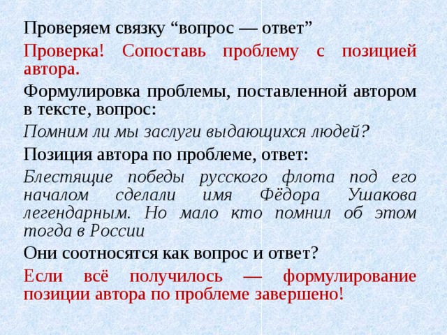 Проверяем связку “вопрос — ответ” Проверка! Сопоставь проблему с позицией автора. Формулировка проблемы, поставленной автором в тексте, вопрос: Помним ли мы заслуги выдающихся людей? Позиция автора по проблеме, ответ: Блестящие победы русского флота под его началом сделали имя Фёдора Ушакова легендарным. Но мало кто помнил об этом тогда в России Они соотносятся как вопрос и ответ? Если всё получилось — формулирование позиции автора по проблеме завершено! 