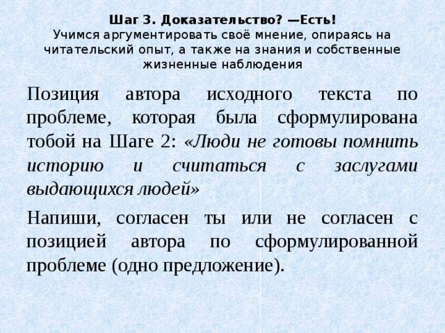 Шаг 3. Доказательство? —Есть!  Учимся аргументировать своё мнение, опираясь на читательский опыт, а также на знания и собственные жизненные наблюдения Позиция автора исходного текста по проблеме, которая была сформулирована тобой на Шаге 2: «Люди не готовы помнить историю и считаться с заслугами выдающихся людей» Напиши, согласен ты или не согласен с позицией автора по сформулированной проблеме (одно предложение). 