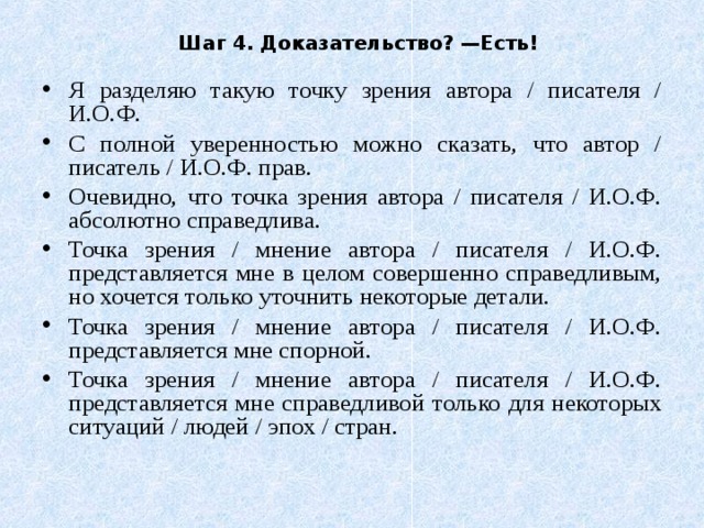 Шаг 4. Доказательство? —Есть! Я разделяю такую точку зрения автора / писателя / И.О.Ф. С полной уверенностью можно сказать, что автор / писатель / И.О.Ф. прав. Очевидно, что точка зрения автора / писателя / И.О.Ф. абсолютно справедлива. Точка зрения / мнение автора / писателя / И.О.Ф. представляется мне в целом совершенно справедливым, но хочется только уточнить некоторые детали. Точка зрения / мнение автора / писателя / И.О.Ф. представляется мне спорной. Точка зрения / мнение автора / писателя / И.О.Ф. представляется мне справедливой только для некоторых ситуаций / людей / эпох / стран. 