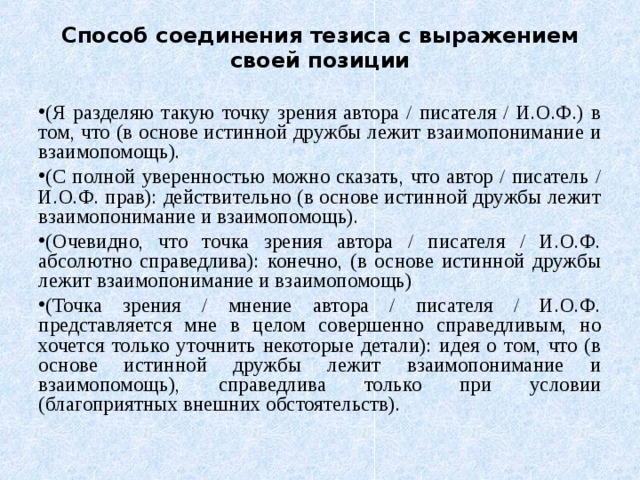 Способ соединения тезиса с выражением своей позиции (Я разделяю такую точку зрения автора / писателя / И.О.Ф.) в том, что (в основе истинной дружбы лежит взаимопонимание и взаимопомощь). (С полной уверенностью можно сказать, что автор / писатель / И.О.Ф. прав): действительно (в основе истинной дружбы лежит взаимопонимание и взаимопомощь). (Очевидно, что точка зрения автора / писателя / И.О.Ф. абсолютно справедлива): конечно, (в основе истинной дружбы лежит взаимопонимание и взаимопомощь) (Точка зрения / мнение автора / писателя / И.О.Ф. представляется мне в целом совершенно справедливым, но хочется только уточнить некоторые детали): идея о том, что (в основе истинной дружбы лежит взаимопонимание и взаимопомощь), справедлива только при условии (благоприятных внешних обстоятельств). 