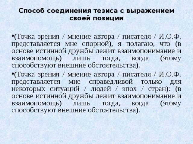 Способ соединения тезиса с выражением своей позиции (Точка зрения / мнение автора / писателя / И.О.Ф. представляется мне спорной), я полагаю, что (в основе истинной дружбы лежит взаимопонимание и взаимопомощь) лишь тогда, когда (этому способствуют внешние обстоятельства). (Точка зрения / мнение автора / писателя / И.О.Ф. представляется мне справедливой только для некоторых ситуаций / людей / эпох / стран): (в основе истинной дружбы лежит взаимопонимание и взаимопомощь) лишь тогда, когда (этому способствуют внешние обстоятельства). 