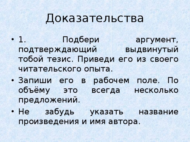 Доказательства 1. Подбери аргумент, подтверждающий выдвинутый тобой тезис. Приведи его из своего читательского опыта. Запиши его в рабочем поле. По объёму это всегда несколько предложений. Не забудь указать название произведения и имя автора. 