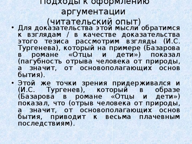 Подходы к оформлению аргументации  (читательский опыт)    Для доказательства этой мысли обратимся к взглядам / в качестве доказательства этого тезиса рассмотрим взгляды (И.С. Тургенева), который на примере (Базарова в романе «Отцы и дети») показал (пагубность отрыва человека от природы, а значит, от основополагающих основ бытия). Этой же точки зрения придерживался и (И.С. Тургенев), который в образе (Базарова в романе «Отцы и дети») показал, что (отрыв человека от природы, а значит, от основополагающих основ бытия, приводит к весьма плачевным последствиям).  