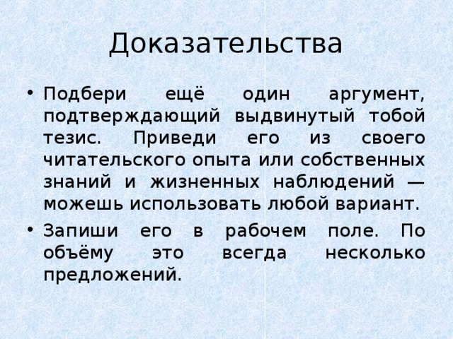 Доказательства Подбери ещё один аргумент, подтверждающий выдвинутый тобой тезис. Приведи его из своего читательского опыта или собственных знаний и жизненных наблюдений — можешь использовать любой вариант. Запиши его в рабочем поле. По объёму это всегда несколько предложений. 