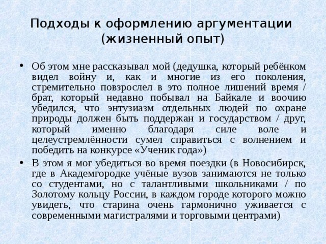 Подходы к оформлению аргументации  (жизненный опыт) Об этом мне рассказывал мой (дедушка, который ребёнком видел войну и, как и многие из его поколения, стремительно повзрослел в это полное лишений время / брат, который недавно побывал на Байкале и воочию убедился, что энтузиазм отдельных людей по охране природы должен быть поддержан и государством / друг, который именно благодаря силе воле и целеустремлённости сумел справиться с волнением и победить на конкурсе «Ученик года») В этом я мог убедиться во время поездки (в Новосибирск, где в Академгородке учёные вузов занимаются не только со студентами, но с талантливыми школьниками / по Золотому кольцу России, в каждом городе которого можно увидеть, что старина очень гармонично уживается с современными магистралями и торговыми центрами) 