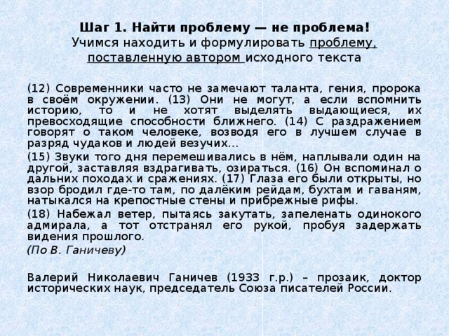 Шаг 1. Найти проблему — не проблема!  Учимся находить и формулировать проблему, поставленную автором исходного текста (12) Современники часто не замечают таланта, гения, пророка в своём окружении. (13) Они не могут, а если вспомнить историю, то и не хотят выделять выдающиеся, их превосходящие способности ближнего. (14) С раздражением говорят о таком человеке, возводя его в лучшем случае в разряд чудаков и людей везучих… (15) Звуки того дня перемешивались в нём, наплывали один на другой, заставляя вздрагивать, озираться. (16) Он вспоминал о дальних походах и сражениях. (17) Глаза его были открыты, но взор бродил где-то там, по далёким рейдам, бухтам и гаваням, натыкался на крепостные стены и прибрежные рифы. (18) Набежал ветер, пытаясь закутать, запеленать одинокого адмирала, а тот отстранял его рукой, пробуя задержать видения прошлого. (По В. Ганичеву)  Валерий Николаевич Ганичев (1933 г.р.) – прозаик, доктор исторических наук, председатель Союза писателей России. 