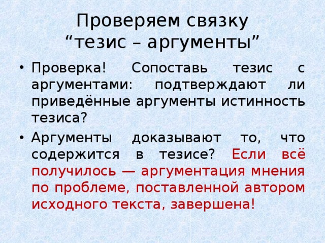  Проверяем связку  “тезис – аргументы” Проверка! Сопоставь тезис с аргументами: подтверждают ли приведённые аргументы истинность тезиса? Аргументы доказывают то, что содержится в тезисе? Если всё получилось — аргументация мнения по проблеме, поставленной автором исходного текста, завершена! 