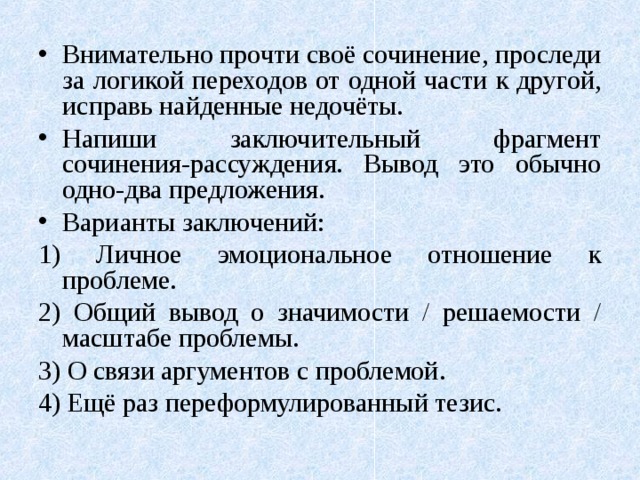 Внимательно прочти своё сочинение, проследи за логикой переходов от одной части к другой, исправь найденные недочёты. Напиши заключительный фрагмент сочинения-рассуждения. Вывод это обычно одно-два предложения. Варианты заключений: 1) Личное эмоциональное отношение к проблеме. 2) Общий вывод о значимости / решаемости / масштабе проблемы. 3) О связи аргументов с проблемой. 4) Ещё раз переформулированный тезис. 