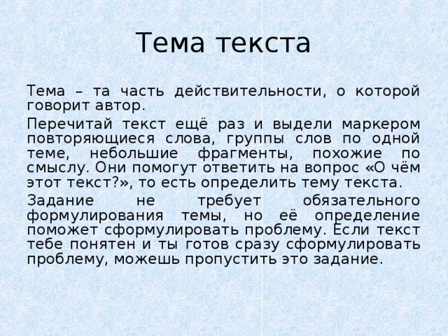 Тема текста Тема – та часть действительности, о которой говорит автор. Перечитай текст ещё раз и выдели маркером повторяющиеся слова, группы слов по одной теме, небольшие фрагменты, похожие по смыслу. Они помогут ответить на вопрос «О чём этот текст?», то есть определить тему текста. Задание не требует обязательного формулирования темы, но её определение поможет сформулировать проблему. Если текст тебе понятен и ты готов сразу сформулировать проблему, можешь пропустить это задание. 