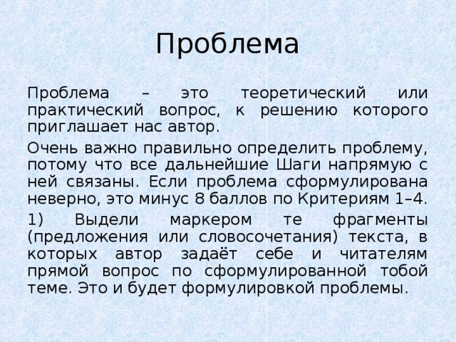 Проблема Проблема – это теоретический или практический вопрос, к решению которого приглашает нас автор. Очень важно правильно определить проблему, потому что все дальнейшие Шаги напрямую с ней связаны. Если проблема сформулирована неверно, это минус 8 баллов по Критериям 1–4. 1) Выдели маркером те фрагменты (предложения или словосочетания) текста, в которых автор задаёт себе и читателям прямой вопрос по сформулированной тобой теме. Это и будет формулировкой проблемы. 