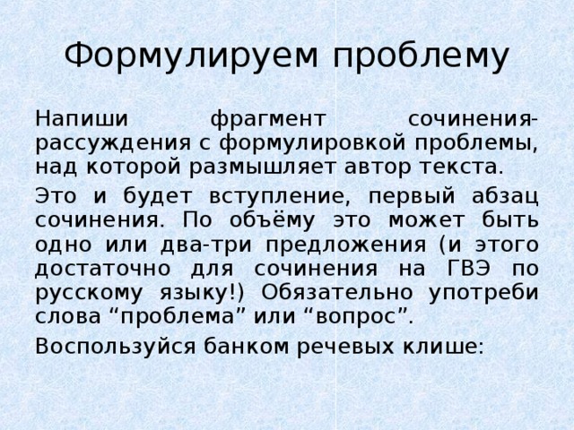 Формулируем проблему Напиши фрагмент сочинения-рассуждения с формулировкой проблемы, над которой размышляет автор текста. Это и будет вступление, первый абзац сочинения. По объёму это может быть одно или два-три предложения (и этого достаточно для сочинения на ГВЭ по русскому языку!) Обязательно употреби слова “проблема” или “вопрос”. Воспользуйся банком речевых клише: 