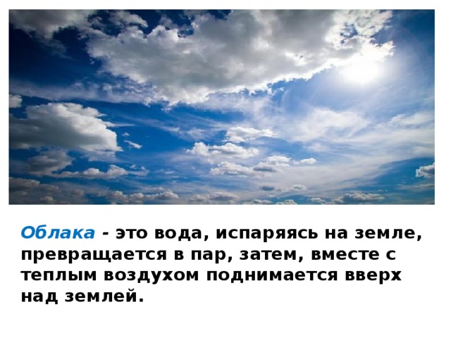 Облака - это вода, испаряясь на земле, превращается в пар, затем, вместе с теплым воздухом поднимается вверх над землей. 