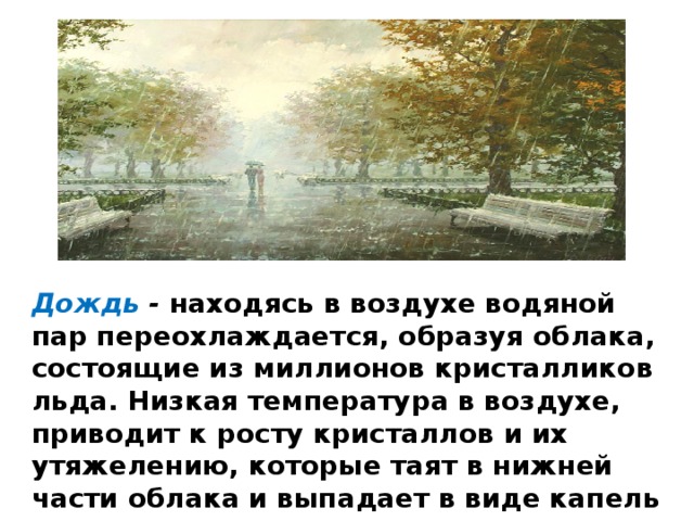 Дождь - находясь в воздухе водяной пар переохлаждается, образуя облака, состоящие из миллионов кристалликов льда. Низкая температура в воздухе, приводит к росту кристаллов и их утяжелению, которые таят в нижней части облака и выпадает в виде капель дождя на землю. 