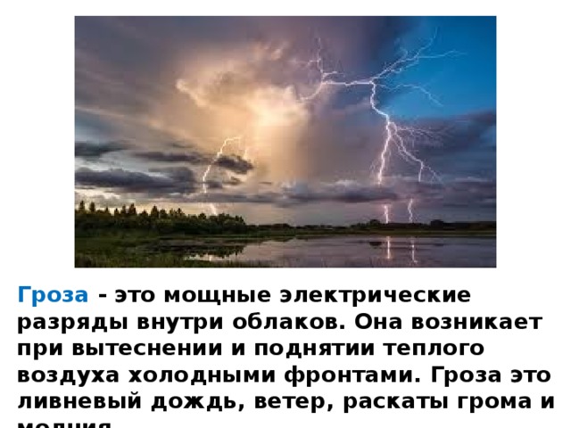 Гроза - это мощные электрические разряды внутри облаков. Она возникает при вытеснении и поднятии теплого воздуха холодными фронтами. Гроза это ливневый дождь, ветер, раскаты грома и молния. 
