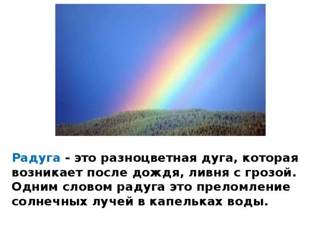 Радуга - это разноцветная дуга, которая возникает после дождя, ливня с грозой. Одним словом радуга это преломление солнечных лучей в капельках воды. 