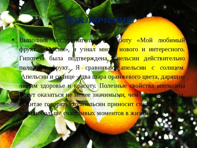 Заключение Выполнив исследовательскую работу «Мой любимый фрукт апельсин», я узнал много нового и интересного. Гипотеза была подтверждена, апельсин действительно полезный фрукт . Я сравниваю апельсин с солнцем.  Апельсин и солнце – два шара оранжевого цвета, дарящие людям здоровье и красоту. Полезные свойства апельсина могут оказаться не менее значимыми, чем энергия солнца. В Китае говорят, что апельсин приносит счастье. Я желаю всем побольше счастливых моментов в жизни.  