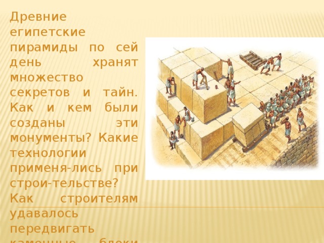 Древние египетские пирамиды по сей день хранят множество секретов и тайн. Как и кем были созданы эти монументы? Какие технологии применя-лись при строи-тельстве? Как строителям удавалось передвигать каменные блоки огромнейшего веса? 