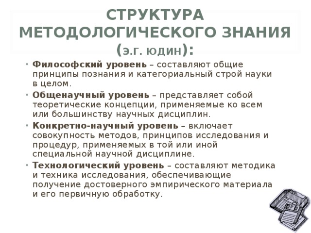 СТРУКТУРА МЕТОДОЛОГИЧЕСКОГО ЗНАНИЯ  ( Э.Г. ЮДИН ): Философский уровень – составляют общие принципы познания и категориальный строй науки в целом. Общенаучный уровень – представляет собой теоретические концепции, применяемые ко всем или большинству научных дисциплин. Конкретно-научный уровень – включает совокупность методов, принципов исследования и процедур, применяемых в той или иной специальной научной дисциплине. Технологический уровень – составляют методика и техника исследования, обеспечивающие получение достоверного эмпирического материала  и его первичную обработку. 