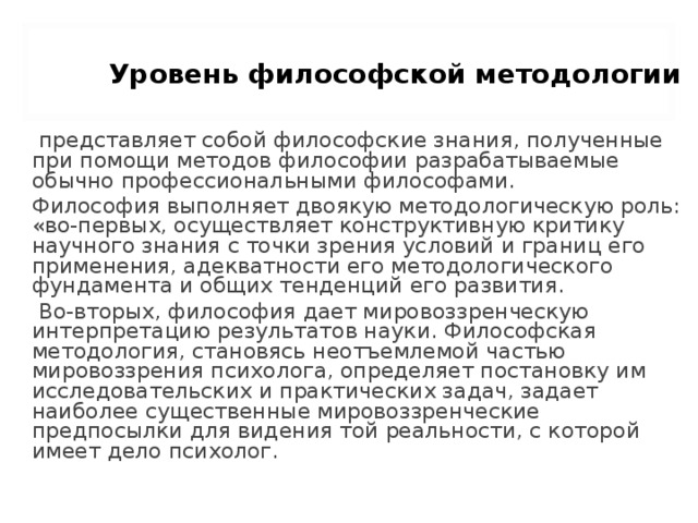 Уровень философской методологии   представляет собой философские знания, полученные при помощи методов философии разрабатываемые обычно профессиональными философами. Философия выполняет двоякую методологическую роль: «во-первых, осуществляет конструктивную критику научного знания с точки зрения условий и границ его применения, адекватности его методологического фундамента и общих тенденций его развития.  Во-вторых, философия дает мировоззренческую интерпретацию результатов науки. Философская методология, становясь неотъемлемой частью мировоззрения психолога, определяет постановку им исследовательских и практических задач, задает наиболее существенные мировоззренческие предпосылки для видения той реальности, с которой имеет дело психолог. 