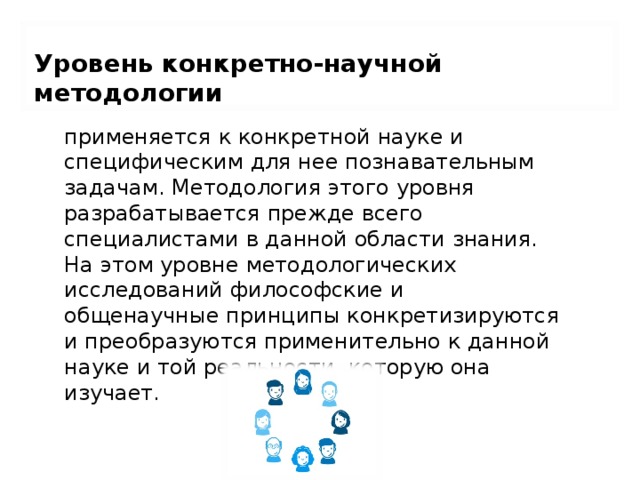 Уровень конкретно-научной методологии применяется к конкретной науке и специфическим для нее познавательным задачам. Методология этого уровня разрабатывается прежде всего специалистами в данной области знания. На этом уровне методологических исследований философские и общенаучные принципы конкретизируются и преобразуются применительно к данной науке и той реальности, которую она изучает. 