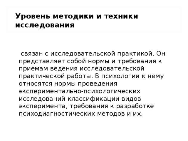 Уровень методики и техники исследования   связан с исследовательской практикой. Он представляет собой нормы и требования к приемам ведения исследовательской практической работы. В психологии к нему относятся нормы проведения экспериментально-психологических исследований классификации видов эксперимента, требования к разработке психодиагностических методов и их. 