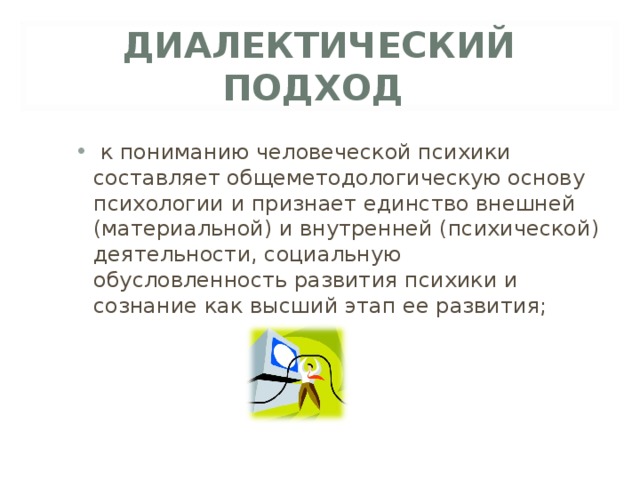 ДИАЛЕКТИЧЕСКИЙ ПОДХОД  к пониманию человеческой психики составляет общеметодологическую основу психологии и признает единство внешней (материальной) и внутренней (психической) деятельности, социальную обусловленность развития психики и сознание как высший этап ее развития;  