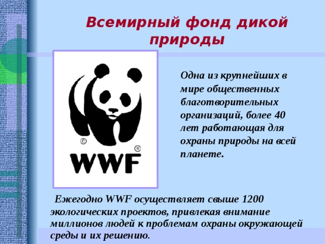 Всемирный фонд дикой природы  Одна из крупнейших в мире общественных благотворительных организаций, более 40 лет работающая для охраны природы на всей планете.   Ежегодно WWF осуществляет свыше 1200 экологических проектов, привлекая внимание миллионов людей к проблемам охраны окружающей среды и их решению . 