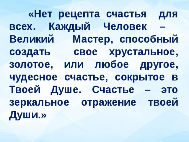  «Нет рецепта счастья для всех. Каждый Человек – Великий Мастер, способный создать свое хрустальное, золотое, или любое другое, чудесное счастье, сокрытое в Твоей Душе. Счастье – это зеркальное отражение твоей Души.» 