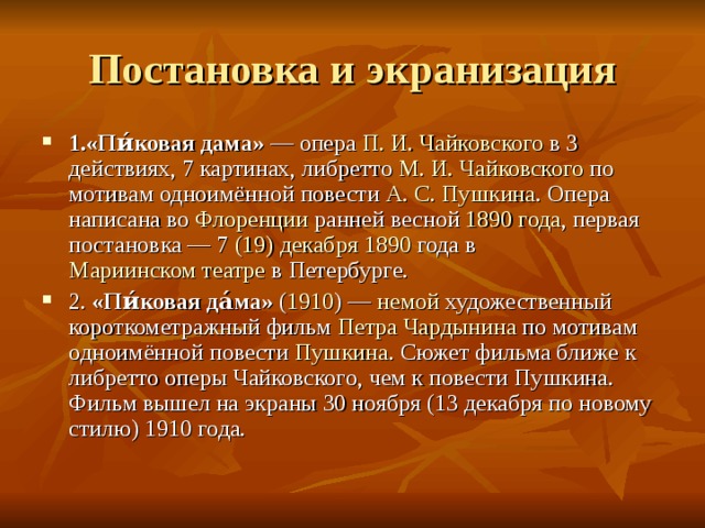 Постановка и экранизация 1.«Пи́ковая дама»  — опера П. И. Чайковского в 3 действиях, 7 картинах, либретто М. И. Чайковского по мотивам одноимённой повести А. С. Пушкина . Опера написана во Флоренции ранней весной 1890 года , первая постановка — 7  (19) декабря  1890 года в Мариинском театре в Петербурге. 2. «Пи́ковая да́ма» ( 1910 ) — немой художественный короткометражный фильм Петра Чардынина по мотивам одноимённой повести Пушкина . Сюжет фильма ближе к либретто оперы Чайковского, чем к повести Пушкина. Фильм вышел на экраны 30 ноября (13 декабря по новому стилю) 1910 года. 