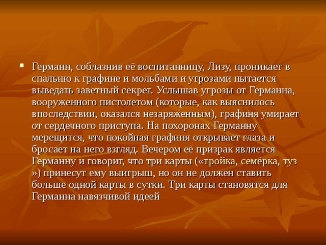 Германн, соблазнив её воспитанницу, Лизу, проникает в спальню к графине и мольбами и угрозами пытается выведать заветный секрет. Услышав угрозы от Германна, вооруженного пистолетом (которые, как выяснилось впоследствии, оказался незаряженным), графиня умирает от сердечного приступа. На похоронах Германну мерещится, что покойная графиня открывает глаза и бросает на него взгляд. Вечером её призрак является Германну и говорит, что три карты (« тройка , семёрка , туз ») принесут ему выигрыш, но он не должен ставить больше одной карты в сутки. Три карты становятся для Германна навязчивой идеей  