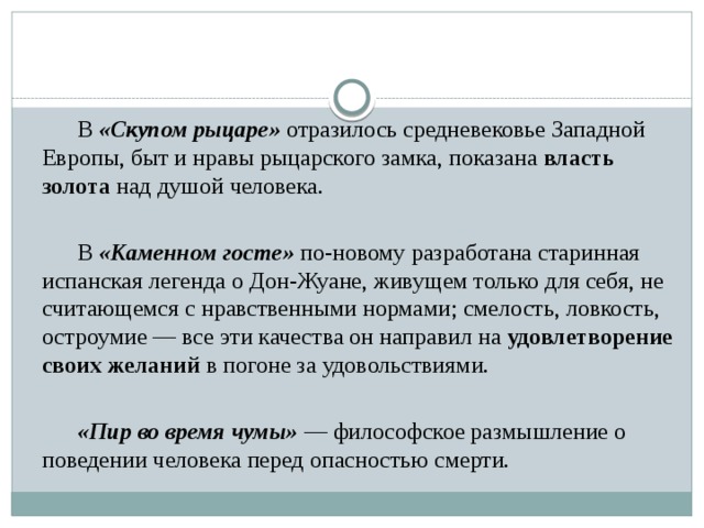   В «Скупом рыцаре» отразилось средневековье Западной Европы, быт и нравы рыцарского замка, показана власть золота над душой человека.   В «Каменном госте» по-новому разработана старинная испанская легенда о Дон-Жуане, живущем только для себя, не считающемся с нравственными нормами; смелость, ловкость, остроумие — все эти качества он направил на удовлетворение своих желаний в погоне за удовольствиями.   «Пир во время чумы» — философское размышление о поведении человека перед опасностью смерти. 