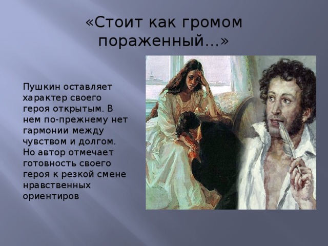 «Стоит как громом пораженный…» Пушкин оставляет характер своего героя открытым. В нем по-прежнему нет гармонии между чувством и долгом. Но автор отмечает готовность своего героя к резкой смене нравственных ориентиров 