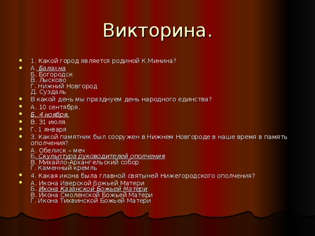 1. Какой город является родиной К.Минина? А.  Балахна  Б. Богородск  В. Лысково  Г. Нижний Новгород  Д. Суздаль В какой день мы празднуем день народного единства? А. 10 сентября. Б. 4 ноября. В. 31 июля. Г. 1 января 3. Какой памятник был сооружен в Нижнем Новгороде в наше время в память ополчения? А. Обелиск – меч  Б . Скульптура руководителей ополчения  В. Михайло-Архангельский собор  Г. Каменный кремль 4. Какая икона была главной святыней Нижегородского ополчения? А. Икона Иверской Божьей Матери  Б.  Икона Казанской Божьей Матери  В. Икона Смоленской Божьей Матери  Г. Икона Тихвинской Божьей Матери 