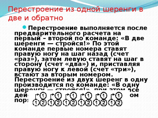 Перестроение из одной шеренги в две и обратно Перестроение выполняется после предварительного расчета на первый – второй по команде: «В две шеренги — стройся!» По этой команде первые номера ставят правую ногу на шаг назад (счет «раз»), затем левую ставят на шаг в сторону (счет «два») и, при­ставляя правую ногу к левой (счет «три»), встают за вторым номером. Перестроение из двух шеренг в одну производится по ко­манде: «В одну шеренгу — стройся!», при этом все действия вы­полняются в обратном порядке. 