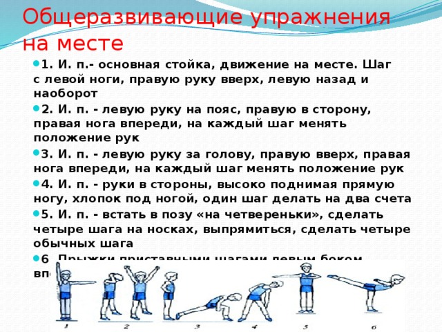 Общеразвивающие упражнения на месте 1. И. п.- основная стойка, движение на месте. Шаг с левой ноги, правую руку вверх, левую назад и наоборот 2. И. п. - левую руку на пояс, правую в сторону, правая нога впереди, на каждый шаг менять положение рук 3. И. п. - левую руку за голову, правую вверх, правая нога впереди, на каждый шаг менять положение рук 4. И. п. - руки в стороны, высоко поднимая прямую ногу, хлопок под ногой, один шаг делать на два счета 5. И. п. - встать в позу «на четвереньки», сделать четыре шага на носках, выпрямиться, сделать четыре обычных шага 6. Прыжки приставными шагами левым боком вперед, то же правым боком вперед 