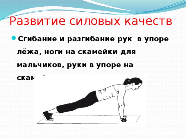 Развитие силовых качеств Сгибание и разгибание рук в упоре лёжа, ноги на скамейки для мальчиков, руки в упоре на скамейке для девочек. 