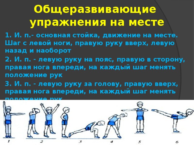 Общеразвивающие  упражнения на месте 1. И. п.- основная стойка, движение на месте. Шаг с левой ноги, правую руку вверх, левую назад и наоборот 2. И. п. - левую руку на пояс, правую в сторону, правая нога впереди, на каждый шаг менять положение рук 3. И. п. - левую руку за голову, правую вверх, правая нога впереди, на каждый шаг менять положение рук 4. И. п. - руки в стороны, высоко поднимая прямую ногу, хлопок под ногой, один шаг делать на два счета 5. И. п. - встать в позу «на четвереньки», сделать четыре шага на носках, выпрямиться, сделать четыре обычных шага 6. Прыжки приставными шагами левым боком вперед, то же правым боком вперед 