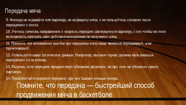 Передача мяча   9. Никогда не отдавайте мяч партнеру, не видящему мяча, и не пользуйтесь слишком часто передачами с места. 10. Учитесь сочетать направление и скорость передачи движущемуся партнеру, с тем чтобы он имел возможность начинать свои действия немедленно по получении мяча. 11. Помните, что виновником ошибок при передачах мяча чаще является передающий, а не принимающий. 12. Используйте ваши физические данные. Например, высокие игроки должны пользоваться передачами из-за головы. 13. Разумно, если передаче предшествует обманное движение, но при этом не обманите своего партнера. 14. Предпочитайте короткие передачи, при них бывает меньше потерь. Помните, что передача — быстрейший способ продвижения мяча в баскетболе 