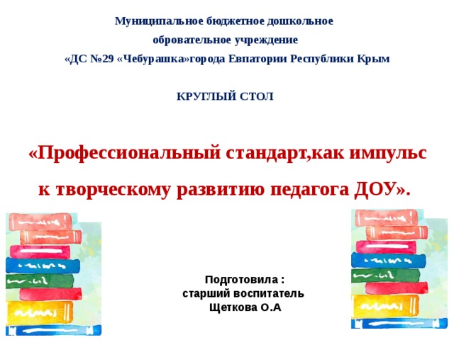 Муниципальное бюджетное дошкольное обровательное учреждение  «ДС №29 «Чебурашка»города Евпатории Республики Крым КРУГЛЫЙ СТОЛ  «Профессиональный стандарт,как импульс к творческому развитию педагога ДОУ». Подготовила : старший воспитатель Щеткова О.А 