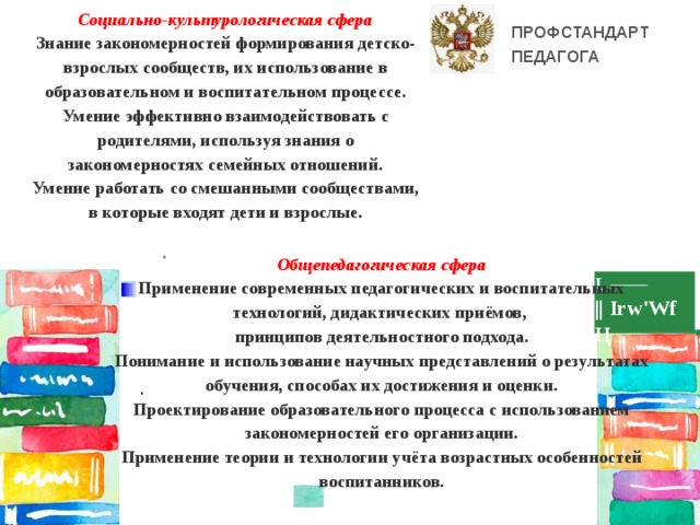 Социально-культурологическая сфера Знание закономерностей формирования детско-взрослых сообществ, их использование в образовательном и воспитательном процессе. Умение эффективно взаимодействовать с родителями, используя знания о закономерностях семейных отношений. Умение работать со смешанными сообществами, в которые входят дети и взрослые. ПРОФСТАНДАРТ ПЕДАГОГА Общепедагогическая сфера Применение современных педагогических и воспитательных технологий, дидактических приёмов, принципов деятельностного подхода. Понимание и использование научных представлений о результатах обучения, способах их достижения и оценки. Проектирование образовательного процесса с использованием закономерностей его организации. Применение теории и технологии учёта возрастных особенностей воспитанников.   о L —— || Irw'Wf Ц . 