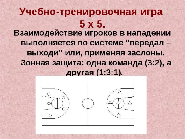 Учебно-тренировочная игра  5 х 5. Взаимодействие игроков в нападении выполняется по системе “передал – выходи” или, применяя заслоны. Зонная защита: одна команда (3:2), а другая (1:3:1). 