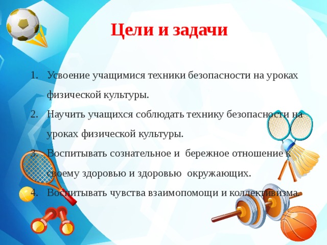 Цели и задачи  Усвоение учащимися техники безопасности на уроках физической культуры. Научить учащихся соблюдать технику безопасности на уроках физической культуры. Воспитывать сознательное и бережное отношение к своему здоровью и здоровью окружающих. Воспитывать чувства взаимопомощи и коллективизма.   