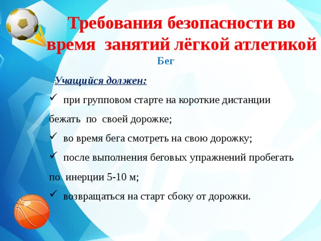 Требования безопасности во время занятий лёгкой атлетикой  Бег  Учащийся должен:  при групповом старте на короткие дистанции бежать по своей дорожке;  во время бега смотреть на свою дорожку;  после выполнения беговых упражнений пробегать по инерции 5-10 м;  возвращаться на старт сбоку от дорожки. . 