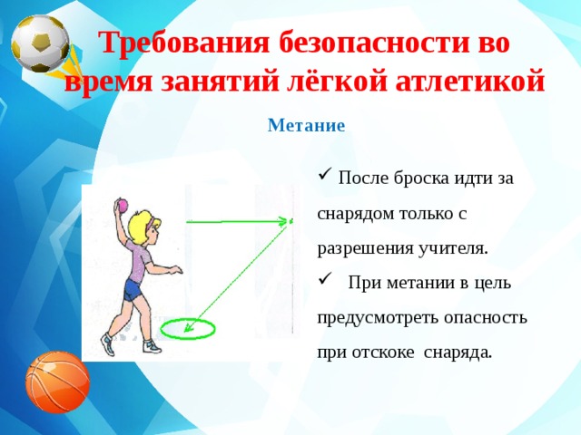 Требования безопасности во время занятий лёгкой атлетикой    Метание     После броска идти за снарядом только с разрешения учителя.  При метании в цель предусмотреть опасность при отскоке снаряда. 