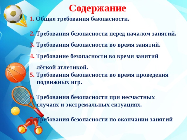 Содержание  1. Общие требования безопасности.   2. Требования безопасности перед началом занятий.  3. Требования безопасности во время занятий.  4. Требование безопасности во время занятий лёгкой атлетикой.  5. Требования безопасности во время проведения подвижных игр.   6 . Требования безопасности при несчастных случаях и экстремальных ситуациях.   7 . Требования безопасности по окончании занятий 